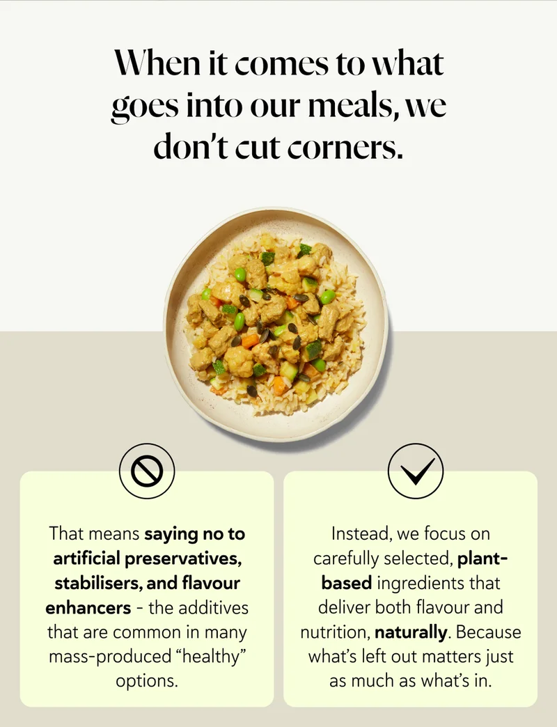 When it comes to what goes into our meals, we don’t cut corners. That means saying no to artificial preservatives, stabilisers, and flavour enhancers - the additives that are common in many mass-produced “healthy” options. Instead, we focus on carefully selected, plant-based ingredients that deliver both flavour and nutrition, naturally. Because what’s left out matters just as much as what’s in.