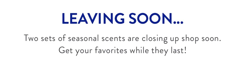LEAVING SOON... |	Two sets of seasonal scents are closing up shop soon. Get your favorites while they last!