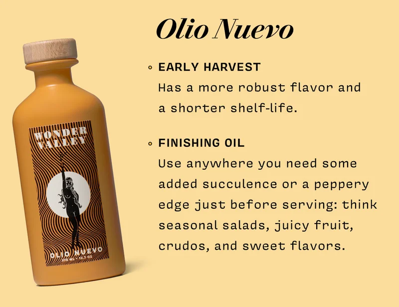 Olio Nuevo EARLY HARVEST Has a more robust flavor and  a shorter shelf-life.    FINISHING OIL Use anywhere you need some added succulence or a peppery edge just before serving: think seasonal salads, juicy fruit, crudos, and sweet flavors.