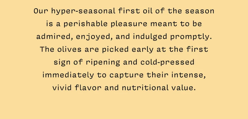 Our hyper-seasonal first oil of the season is a perishable pleasure meant to be admired, enjoyed, and indulged promptly. The olives are picked early at the first sign of ripening and cold-pressed immediately to capture their intense, vivid flavor and nutritional value.