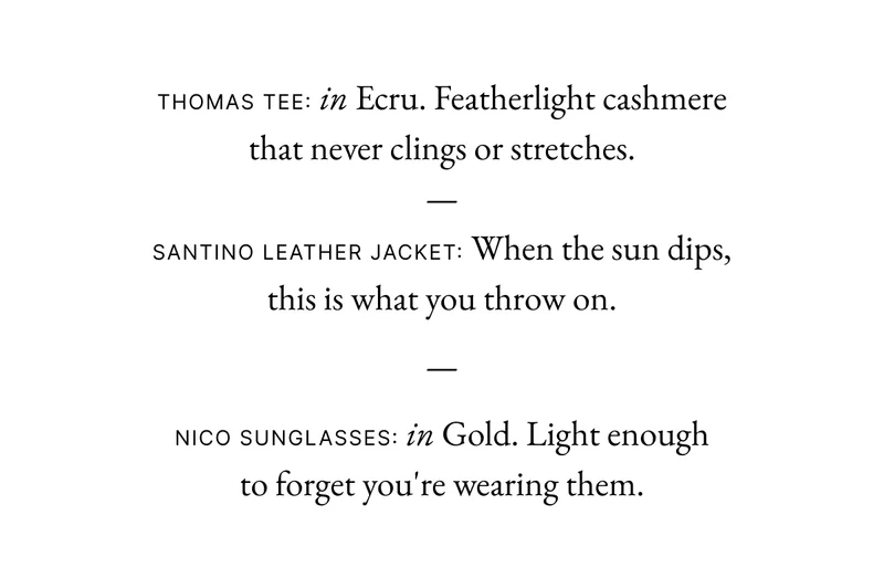 Thomas Tee: in Ecru . Featherlight cashmere that never clings or stretches. — Santino Leather Jacket: When the sun dips, this is what you throw on. — Nico Sunglasses: in Gold. Light enough to forget you're wearing them.