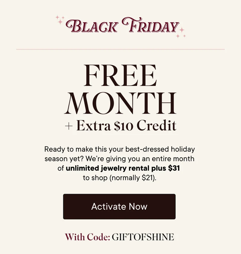 Black Friday Free Month + Extra $10 Credit! Ready to make this your best-dressed holiday season yet? We're giving you an entire month of unlimited jewelry rental plus $31 to shop (normally $21). Activate now with code GIFTOFSHINE.