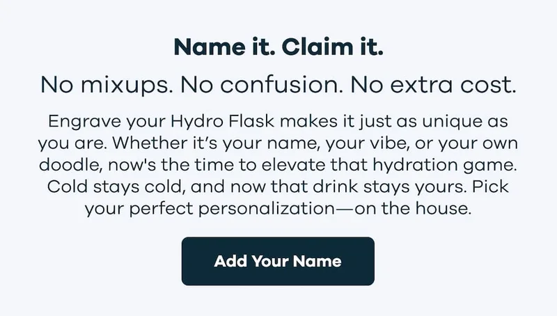 Name it. Claim it. Engrave your Hydro Flask makes it just as unique as you are. Whether it’s your name, your vibe, or your own doodle, now's the time to elevate that hydration game. Cold stays cold, and now that drink stays yours. Pick your perfect personalization—on the house. | Add Your Name