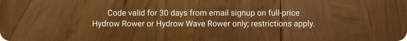 Code valid for 30 days from email signup on full-price Hydrow Rower or Hydrow Wave Rower only; restrictions apply.