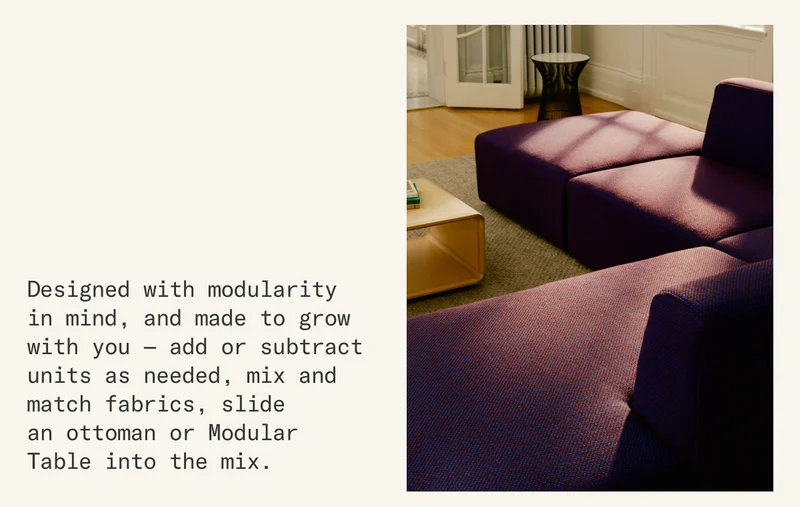 Designed with modularity in mind, and made to grow with you — add or subtract units as needed, mix and match fabrics, slide  an ottoman or Modular Table into the mix.