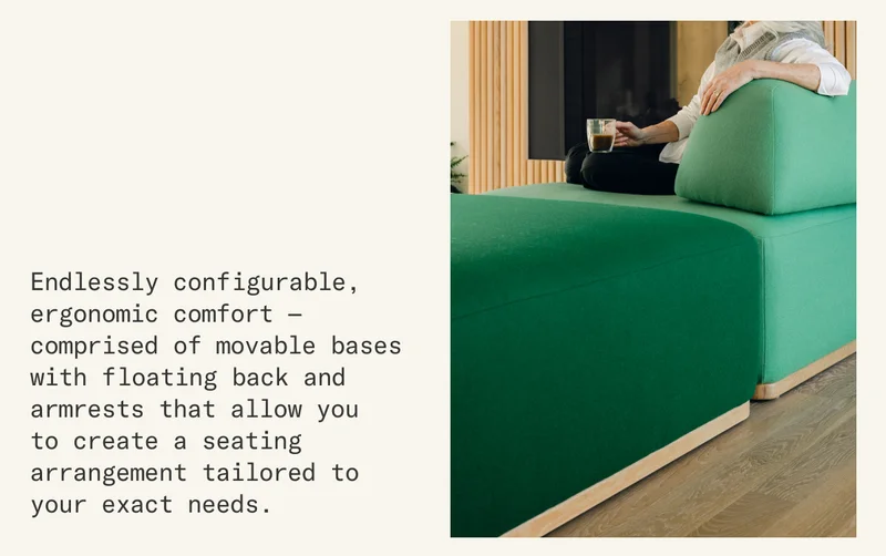 Endlessly configurable, ergonomic comfort comprised of movable bases with floating back and armrests that allow you to create a seating arrangement tailored to your exact needs.