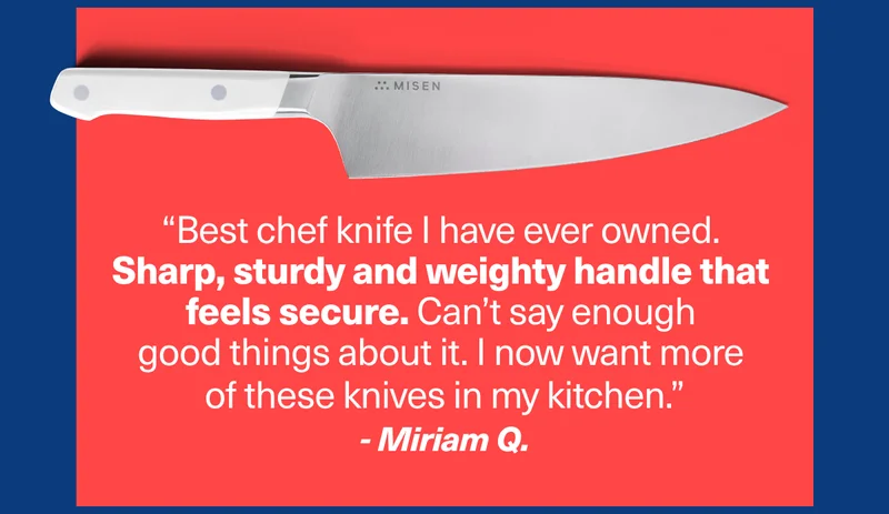 “Best chef knife I have ever owned.  Sharp, sturdy and weighty handle that  feels secure. Can’t say enough  good things about it. I now want more  of these knives in my kitchen.” - Miriam Q.
