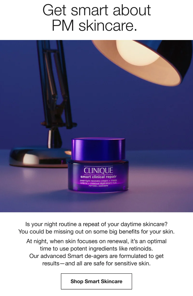 Get smart about PM skincare. Is your night routine a repeat of your daytime skincare? You could be missing out on some big benefits for your skin. At night, when skin focuses on renewal, it’s an optimal time to use potent ingredients like retinoids. Our advanced Smart de-agers are formulated to get results–and all are safe for sensitive skin. Shop Smart Skincare