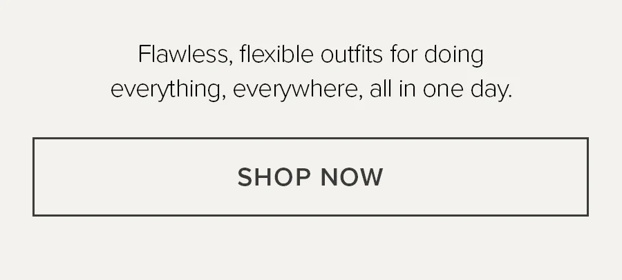 FLAWLESS, FLEXIBLE OUTFITS FOR DOING EVERYTHING, EVERYWHERE, ALL IN ONE DAY. SHOP NOW