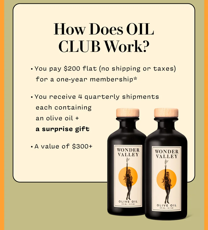 How does OIL CLUB work?  You pay $200 flat (no shipping or taxes) for a one-year membership You receive 4 quarterly shipments each containing an olive oil + a surprise gift A value of $300+