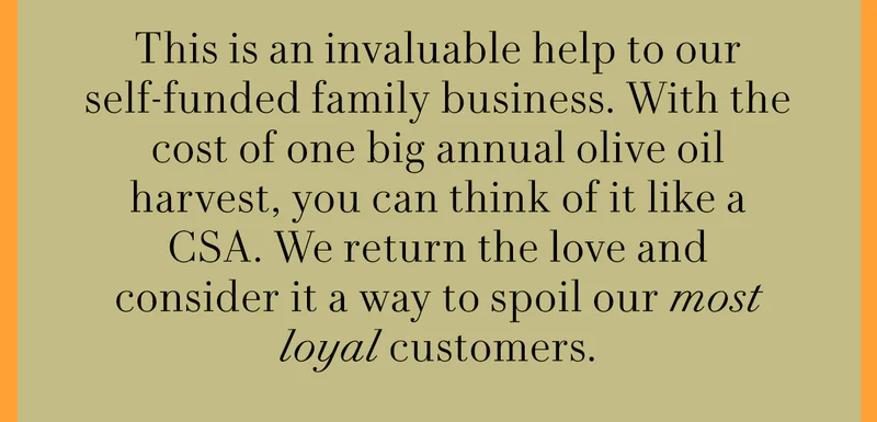 This is an invaluable help to our self-funded family business. With the cost of one big annual olive oil harvest, you can think of it like a CSA. We return the love and consider it a way to spoil our most loyal customers.