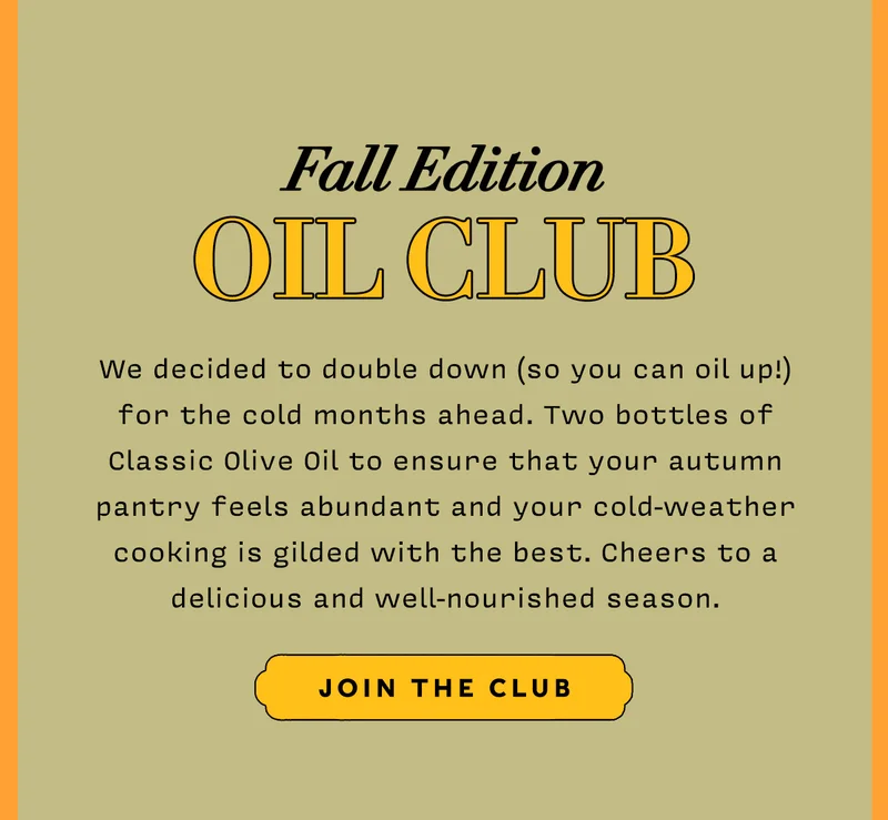 Fall Edition Oil Club     We decided to double down (so you can oil up!) for the cold months ahead. Two bottles of Classic Olive Oil to ensure that your autumn pantry feels abundant and your cold-weather cooking is gilded with the best. Cheers to a delicious and well-nourished season.      JOIN THE CLUB