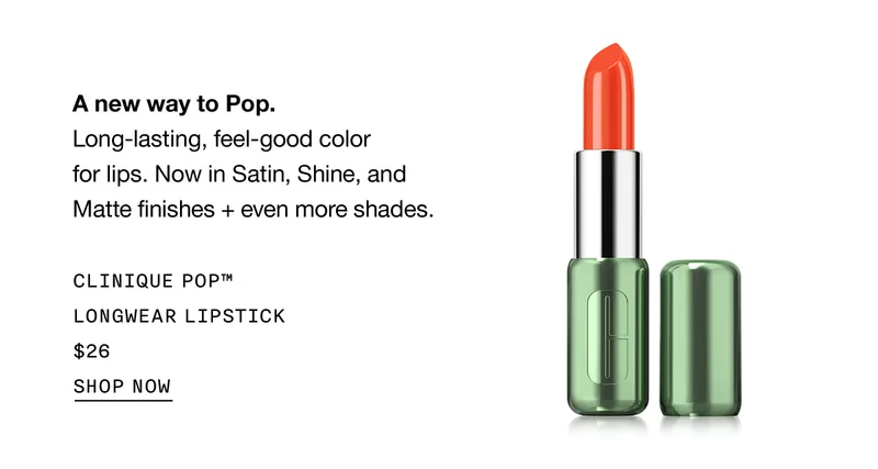 A new way to Pop. Long-lasting, feel-good color for lips. Now in Satin, Shine, and Matte finishes + even more shades. CLINIQUE POP™ LONGWEAR LIPSTICK $26 | SHOP NOW