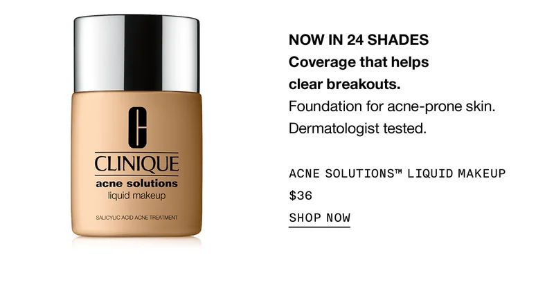 NOW IN 24 SHADES Coverage that helps clear breakouts. Foundation for acne-prone skin. Dermatologist tested. ACNE SOLUTIONS™ LIQUID MAKEUP $36 | SHOP NOW