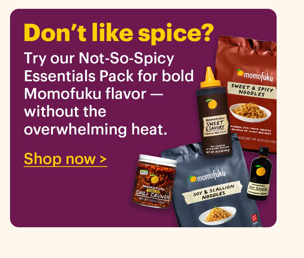 Don’t like spice?  Try our Not-So-Spicy Essentials Pack for bold Momofuku flavor — without the overwhelming heat.  Shop now >