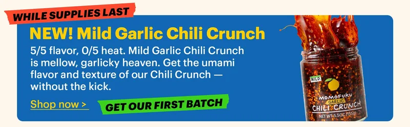 NEW! Mild Garlic Chili Crunch  5/5 flavor, 0/5 heat. Mild Garlic Chili Crunch is mellow, garlicky heaven. Get the umami flavor and texture of our Chili Crunch — without the kick.  Shop now >  Tag: Get our first batch  Tag: While supplies last
