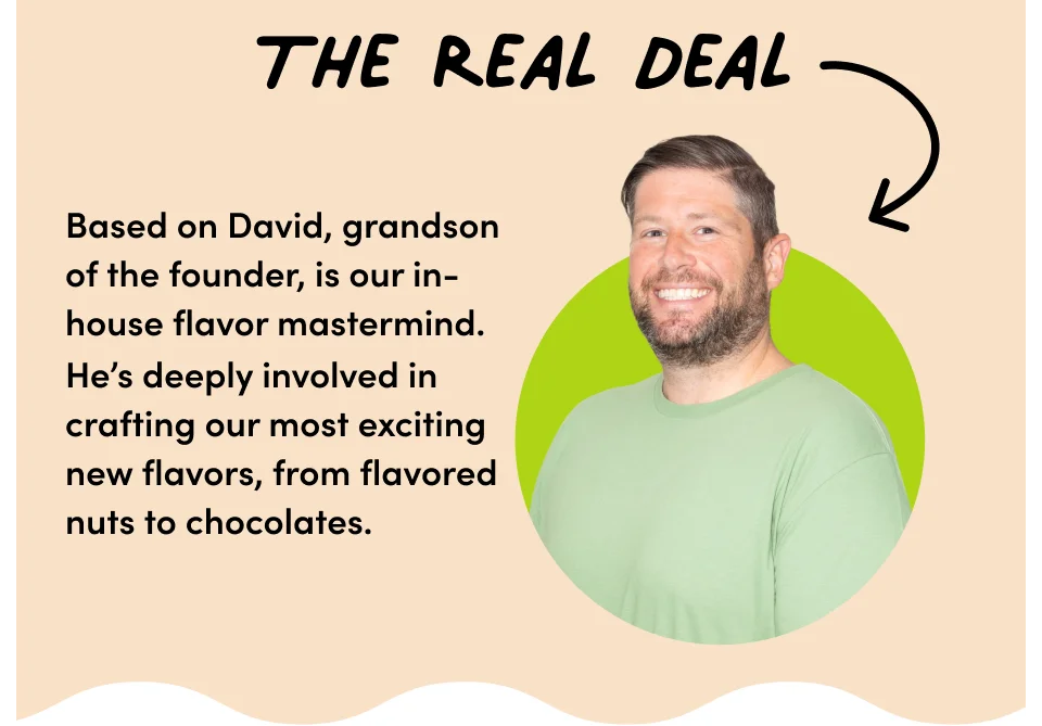 The real deal – Based on David, grandson of the founder, is our in-house flavor mastermind. He's deeply involved in crafting our most exciting new flavors, from flavored nuts to chocolates.