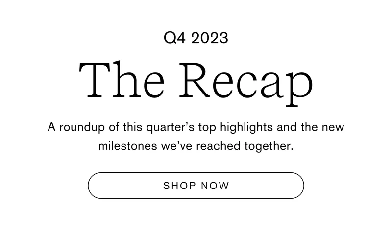 Q4 2023 The Recap A roundup of this quarter’s top highlights and the new milestones we’ve reached together.  Shop Now