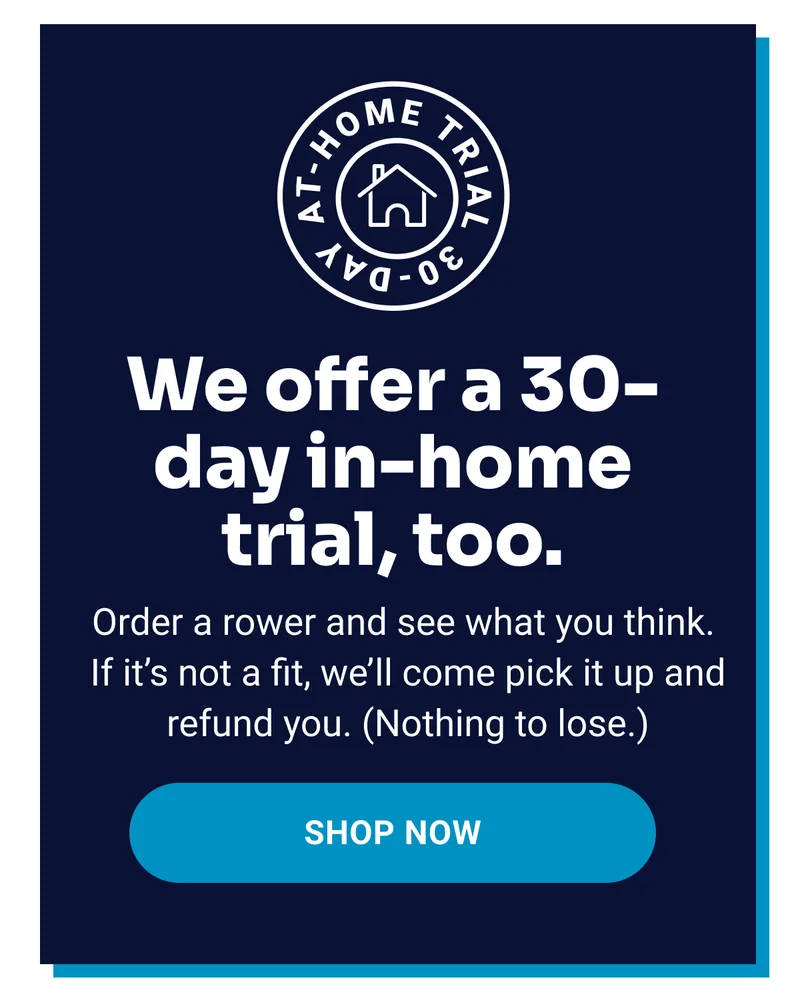 We offer a 30-day in-home trial, too. Order a rower and see what you think. If it's not a fit, we'll come pick it up and refund you. (Nothing to lose.) Shop now