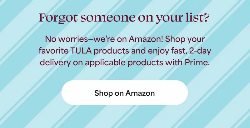 Forgot someone on your list? No worries—we’re on Amazon! Shop your favorite TULA products and enjoy fast, 2-day delivery on applicable products with Prime. -- Shop on Amazon