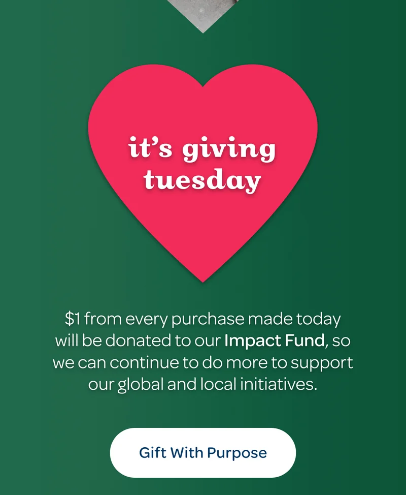 It’s giving tuesday - $1 from every purchase made today will be donated to our Impact Fund, so we can continue to do more to support our global and local initiatives. - Gift with Purpose