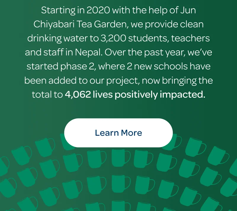 Starting in 2020 with the help of Jun Chiyabari Tea Garden, we provide clean drinking water to 3,200 students, teachers and staff in Nepal. Over the past year, we’ve started phase 2, where 2 new schools have been added to our project, now bringing the total to 4,062 lives positively impacted. - Learn more