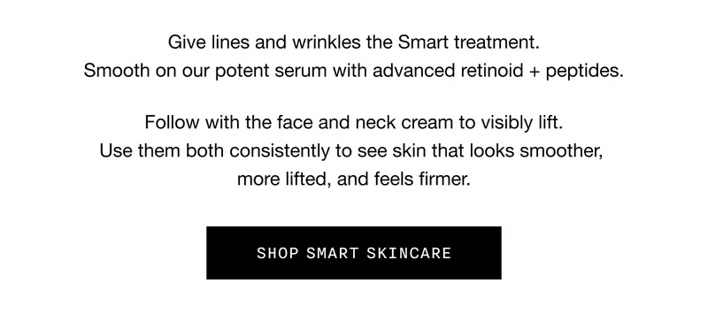 Give lines and wrinkles the Smart treatment. Smooth on our potent serum with advanced retinoid + peptides. Follow with the face and neck cream to visibly lift. Use them both consistently to see skin that looks smoother, more lifted, and feels firmer. SHOP SMART SKINCARE