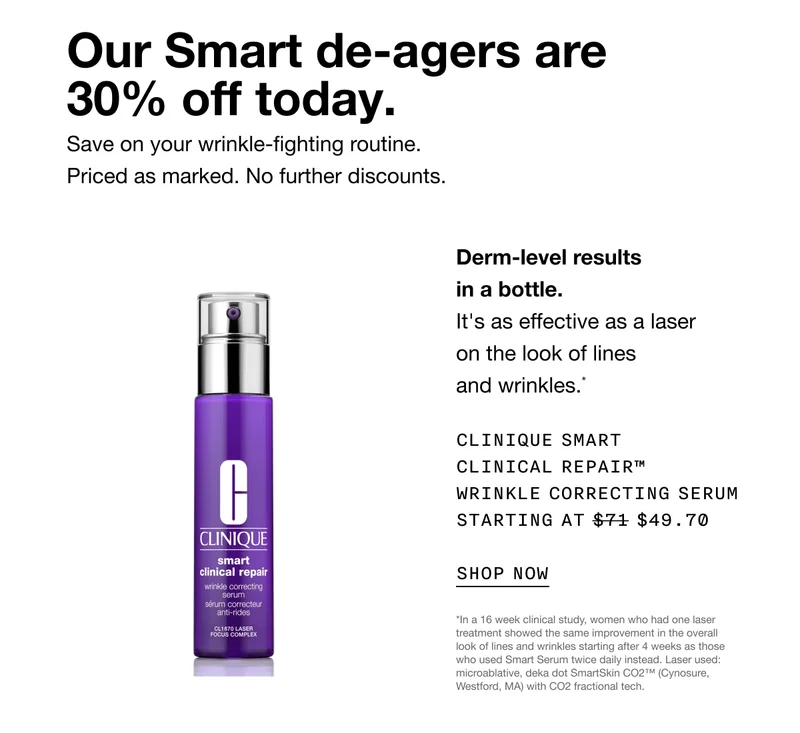 Our Smart de-agers are 30% off today. Save on your wrinkle-fighting routine. Priced as marked. No further discounts. Derm-level results in a bottle. It's as effective as a laser on the look of lines and wrinkles.* Clinique Smart Clinical Repair™ Wrinkle Correcting Serum Starting at $49.70 SHOP NOW *In a 16 week clinical study, women who had one laser treatment showed the same improvement in the overall look of lines and wrinkles starting after 4 weeks as those who used Smart Serum twice daily instead. Laser used: microablative, deka dot SmartSkin CO2™ (Cynosure, Westford, MA) with CO2 fractional tech.
