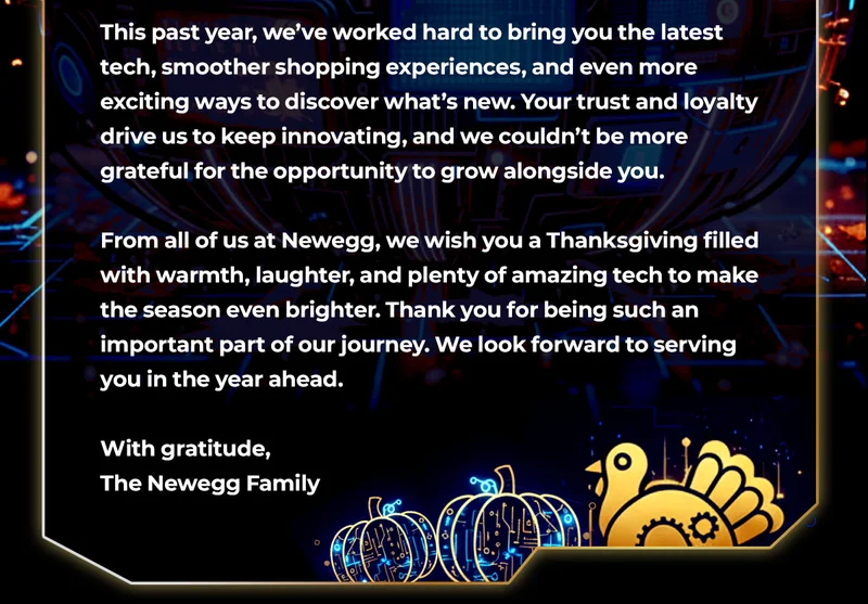 From all of us at Newegg, we wish you a Thanksgiving filled with warmth, laughter, and plenty of amazing tech to make the season even brighter. Thank you for being such an important part of our journey. We look forward to serving you in the year ahead.