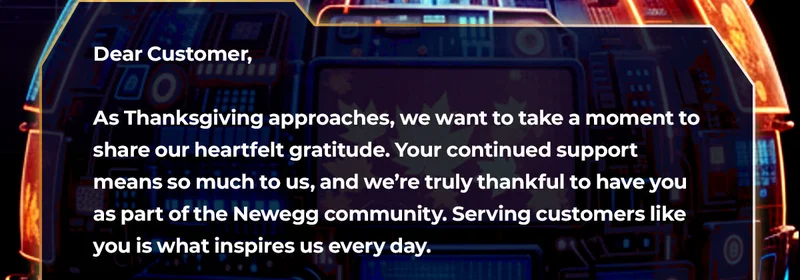 Dear Customer Name,
As Thanksgiving approaches, we want to take a moment to share our heartfelt gratitude. Your continued support means so much to us, and weโre truly thankful to have you as part of the Newegg community. Serving customers like you is what inspires us every day.
This past year, weโve worked hard to bring you the latest tech, smoother shopping experiences, and even more exciting ways to discover whatโs new. Your trust and loyalty drive us to keep innovating, and we couldnโt be more grateful for the opportunity to grow alongside you.