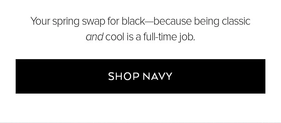YOUR SPRING SWAP FOR BLACK-BECAUSE BEING CLASSIC AND COOL IS A FULL-TIME JOB. SHOP NAVY