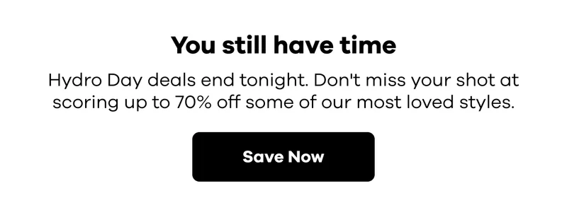 You still have time. Hydro Day deals end tonight. Don't miss your shot at scoring up to 50% off some of our most loved styles. | Save Now
