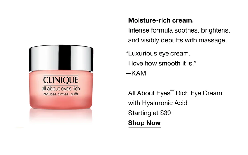 Moisture-rich cream. Intense formula soothes, brightens, and visibly depuffs with massage. “Luxurious eye cream.I love how smooth it is.” —KAM | All About Eyes™ Rich Eye Cream with Hyaluronic Acid | Starting at $39 | Shop Now