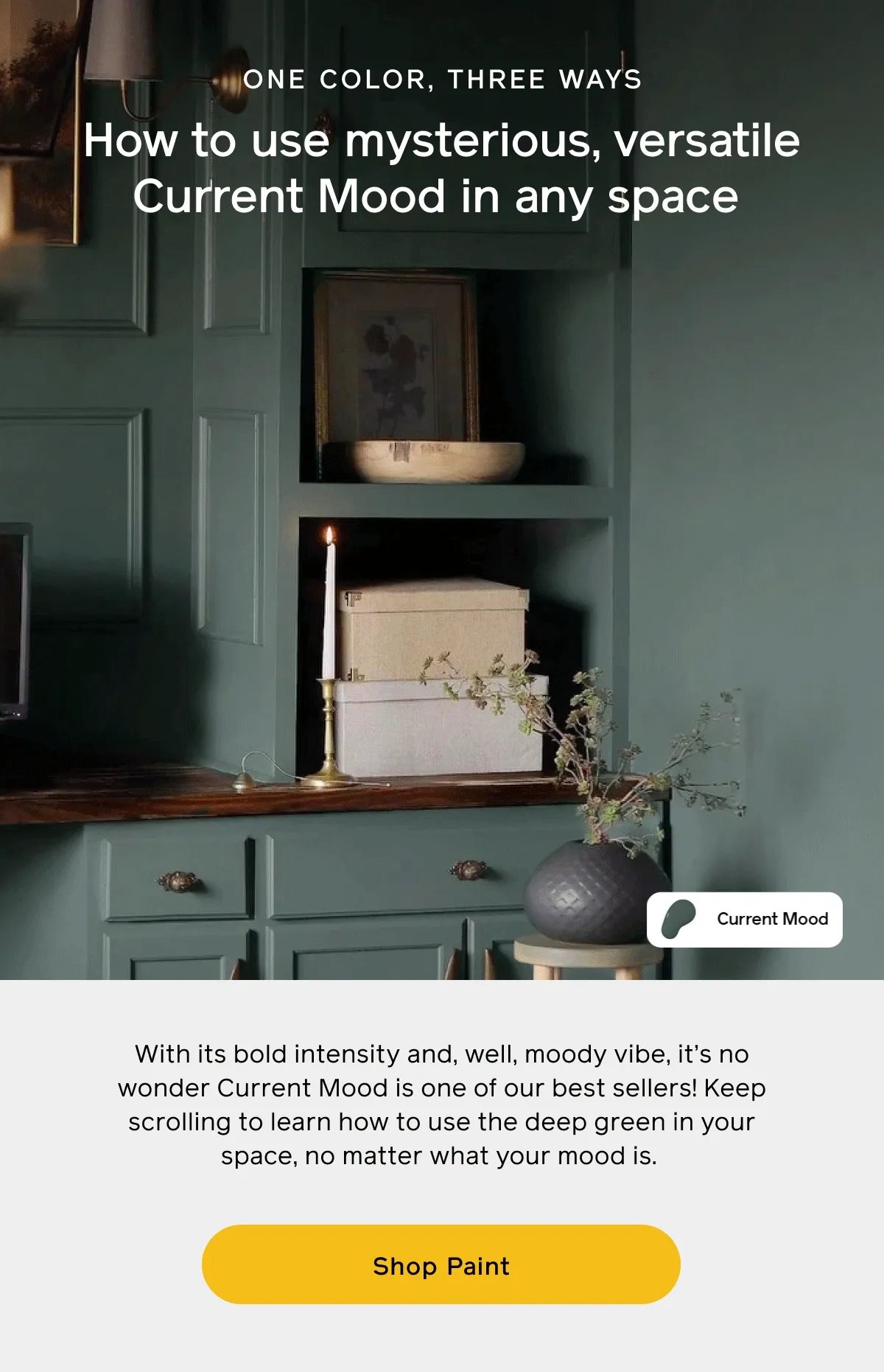 ONE COLOR, THREE WAYS. How to use mysterious, versatile Current Mood in any space. With its bold intensity and, well, moody vibe, it's no wonder Current Mood is one of our best sellers! Keep scrolling to learn how to use the deep green in your space, no matter what your mood is. Shop Paint