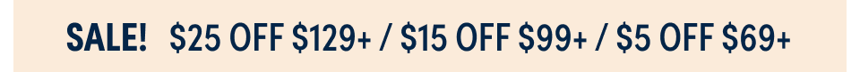 SALE! $25 OFF $129+ ; $15 OFF $99+; $5 OFF $69+
