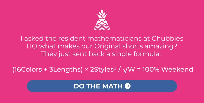 I asked the resident mathematicians at Chubbies  HQ what makes our Original shorts amazing?  They just sent back a single formula:    (16Colors + 3Lengths) × 2Styles² / √W = 100% Weekend