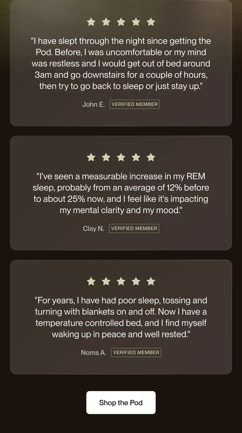 "I have slept through the night since getting the Pod. Before, I was uncomfortable or my mind was restless and I would get out of bed around 3am and go downstairs for a couple of hours, then try to go back to sleep or just stay up."