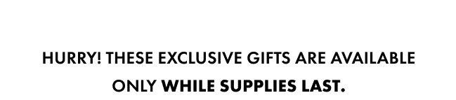Hurry! These exclusive gifts are available only while supplies last.