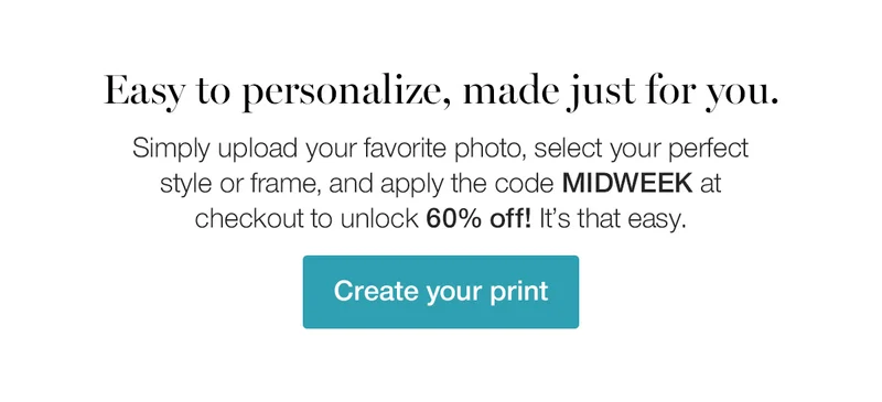 Easy to personalize, made just for you. Simply upload your favorite photo, select your perfect style or frame, and apply the code discount code at checkout to unlock 60% off! It's that easy.