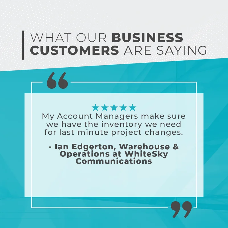 What Our Business Customers Are Saying: My Account Managers Make Sure We Have The Inventory We Need For Last Minute Project Changes. Ian Edgerton: Senior Manager, Warehouse & Operations At Whitesky Communications.