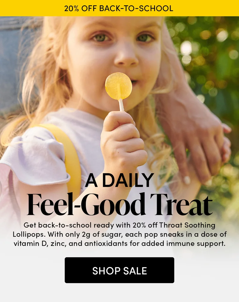 20% off Back-to-School     A Daily Feel-Good Treat    Get back-to-school ready with 20% off Throat Soothing Lollipops. With only 2g of sugar, each pop sneaks in a dose of vitamin D, zinc, and antioxidants for added immune support.