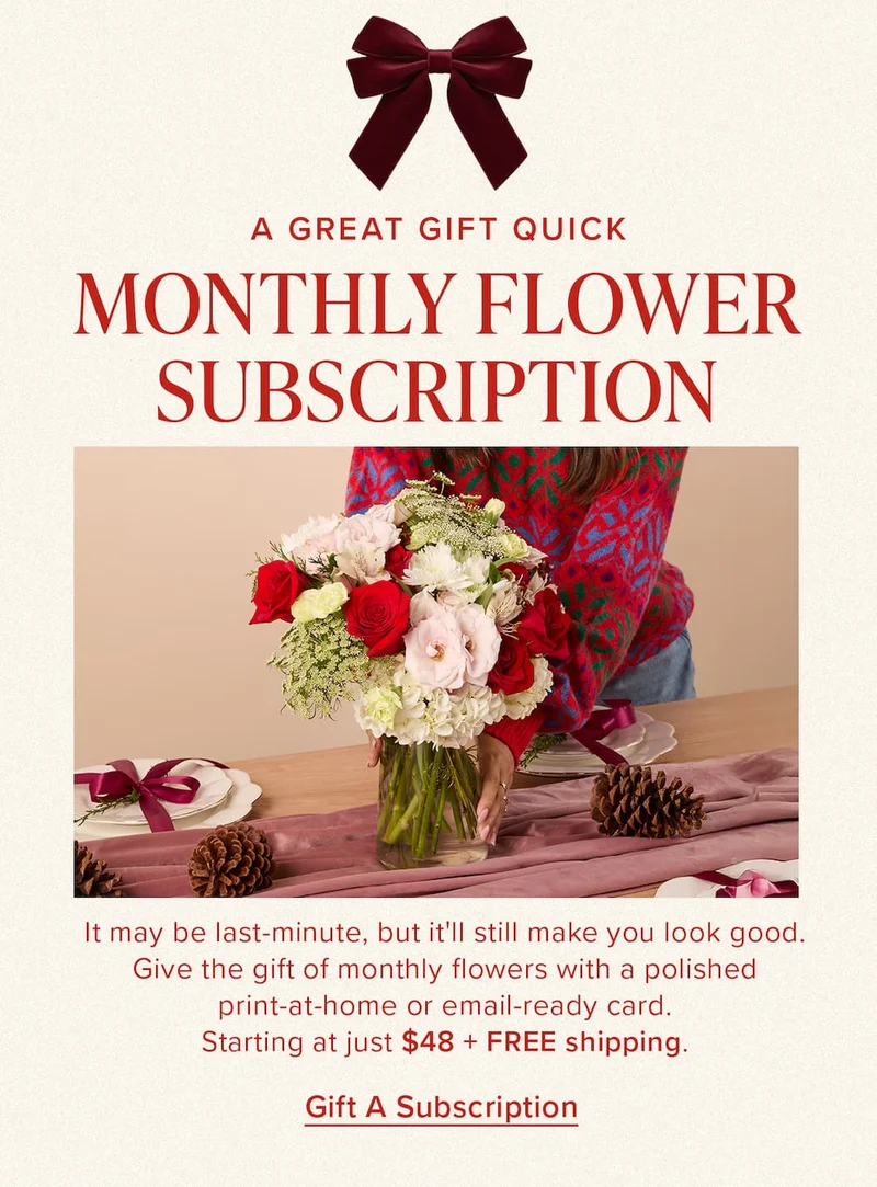 A Great Gift Quick: Monthly Flower Subscription. It may be last-minute, but it'll still make you look good. Give the gift of monthly flowers with a polished print-at-home or email-ready card. Starting at just $48 + FREE shipping. Gift a Subscription.