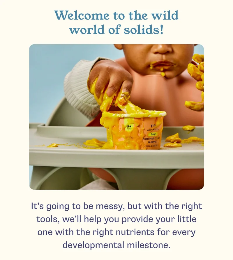 Welcome to the wild world of solids! It’s going to be messy, but with the right tools, we’ll help you provide your little one with the right nutrients for every developmental milestone.