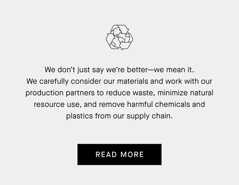 We don’t just say we’re better—we mean it. We carefully consider our materials and work with our production partners to reduce waste, minimize natural resource use, and remove harmful chemicals and plastics from our supply chain. | Read More