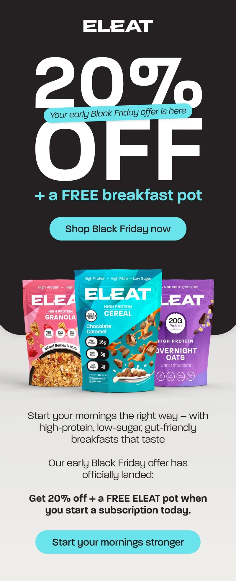 20% off + a FREE breakfast pot   Start your mornings the right way – with high-protein, low-sugar, gut-friendly breakfasts that taste   Our early Black Friday offer has officially landed:  Get 20% off + a FREE ELEAT pot when you start a subscription today.