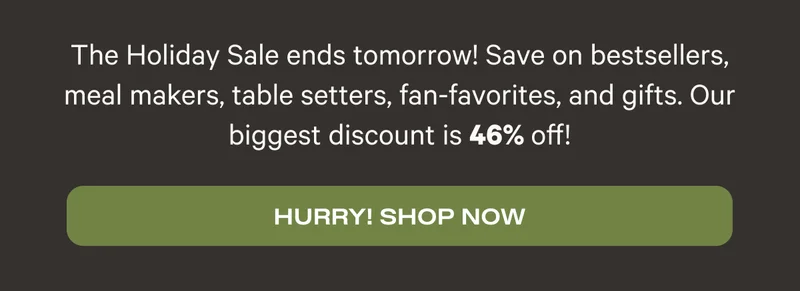 The Holiday Sale ends tomorrow! Save on bestsellers, meal makers, table setters, fan-favorites, and gifts. Our biggest discount is 46% off! - Hurry! Shop Now
