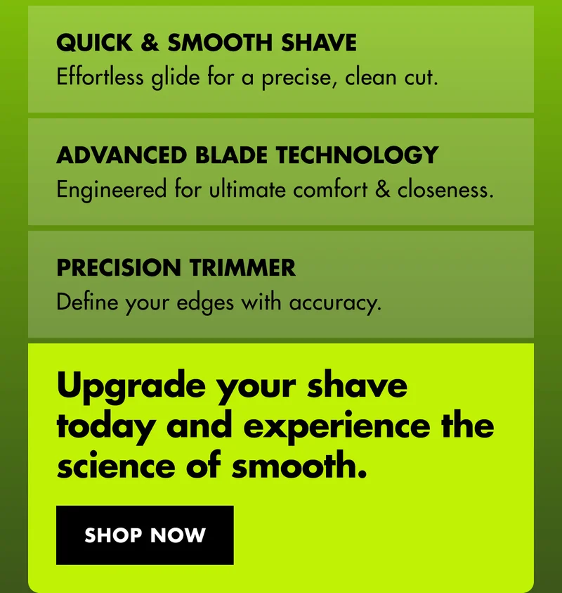Quick & smooth shave - Effortless glide for a precise, clean cut. Advanced Blade Technology - Engineered for ultimate comfort and closeness. Precision Trimmer - Define your edges with accuracy. Upgrade your shave today and experience the science of smooth. SHOP NOW