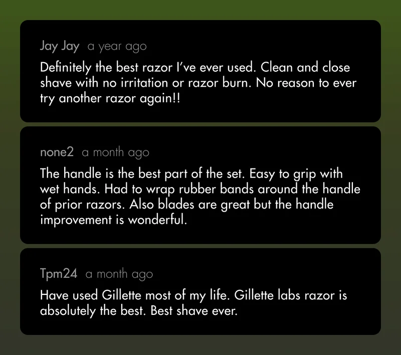 Jay Jay (a year ago): Definitely the best razor I’ve ever used. Clean and close shave with no irritation or razor burn. No reason to ever try another razor again!! none2 (a month ago): The handle is the best part of the set. Easy to grip with wet hands. Had to wrap rubber bands around the handle of prior razors. Also blades are great but the handle improvement is wonderful. Tpm24 (a month ago): Have used Gillette most of my life. Gillette labs razor is absolutely the best. Best shave ever.