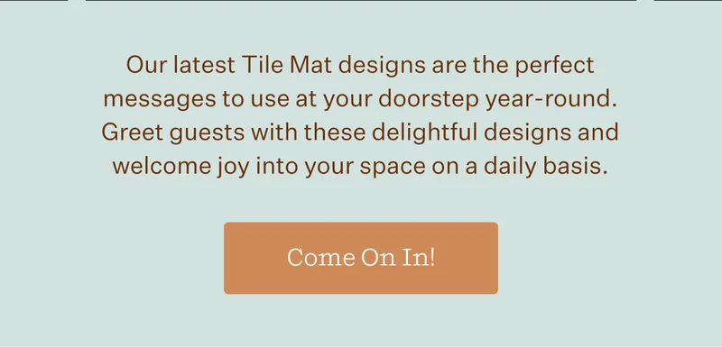 Our latest Tile Mat designs are the perfect messages to use at your doorstep year-round. Great guests with these delightful designs and welcome joy into your space on a daily basis. | Come On In!