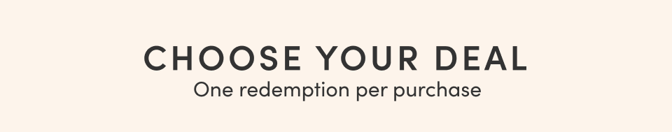 CHOOSE YOUR DEAL; One redemption per purchase